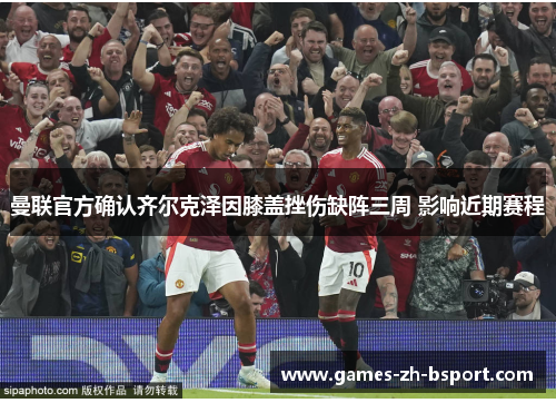 曼联官方确认齐尔克泽因膝盖挫伤缺阵三周 影响近期赛程 曼联官方确认齐尔克泽因膝盖挫伤缺阵三周 影响近期赛程