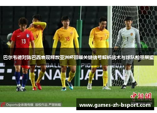 巴尔韦德对阵巴西表现释放亚洲杯回暖关键信号解析战术与球队前景展望